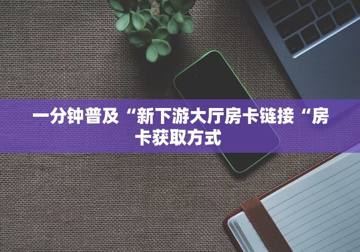 一分钟普及“新下游大厅房卡链接“房卡获取方式 