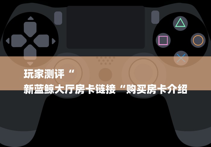 玩家测评“
新蓝鲸大厅房卡链接“购买房卡介绍