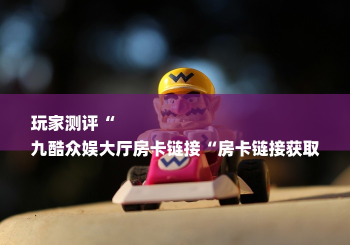 玩家测评“
九酷众娱大厅房卡链接“房卡链接获取