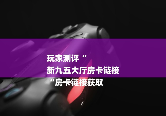 玩家测评“
新九五大厅房卡链接
“房卡链接获取