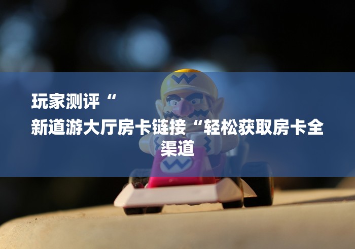 玩家测评“
新道游大厅房卡链接“轻松获取房卡全渠道