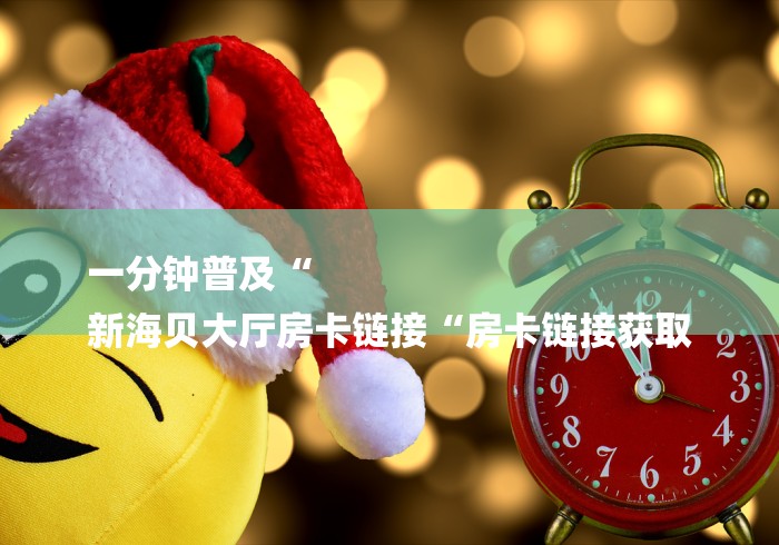 一分钟普及“
新海贝大厅房卡链接“房卡链接获取