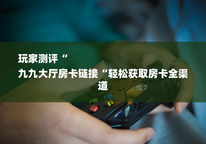 玩家测评“
九九大厅房卡链接“轻松获取房卡全渠道