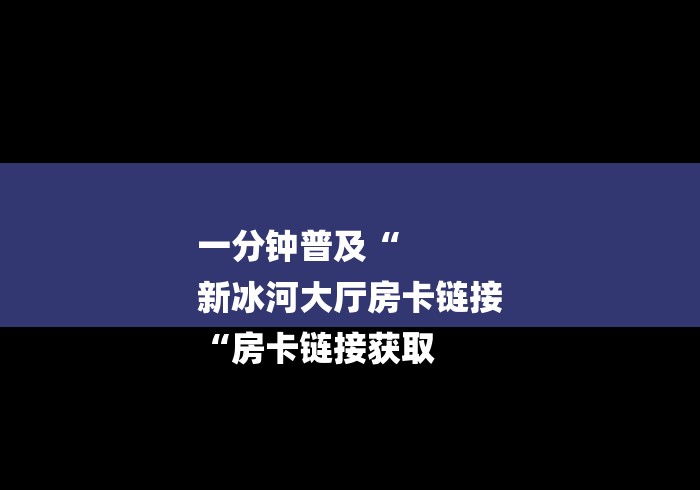 一分钟普及“
新冰河大厅房卡链接
“房卡链接获取