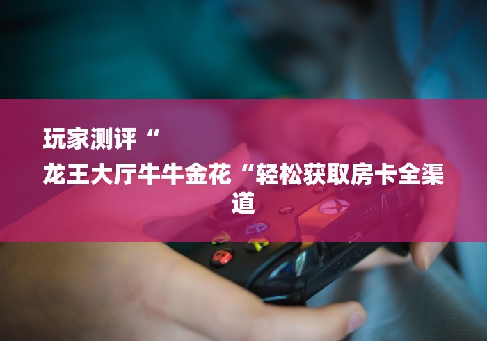 玩家测评“
龙王大厅牛牛金花“轻松获取房卡全渠道 玩家测评“
龙王大厅牛牛金花“轻松获取房卡全渠道