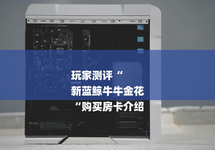 玩家测评“
新蓝鲸牛牛金花
“购买房卡介绍 玩家测评“
新蓝鲸牛牛金花
“购买房卡介绍