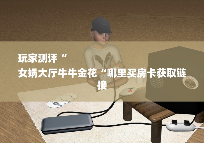 玩家测评“
女娲大厅牛牛金花“哪里买房卡获取链接 玩家测评“
女娲大厅牛牛金花“哪里买房卡获取链接