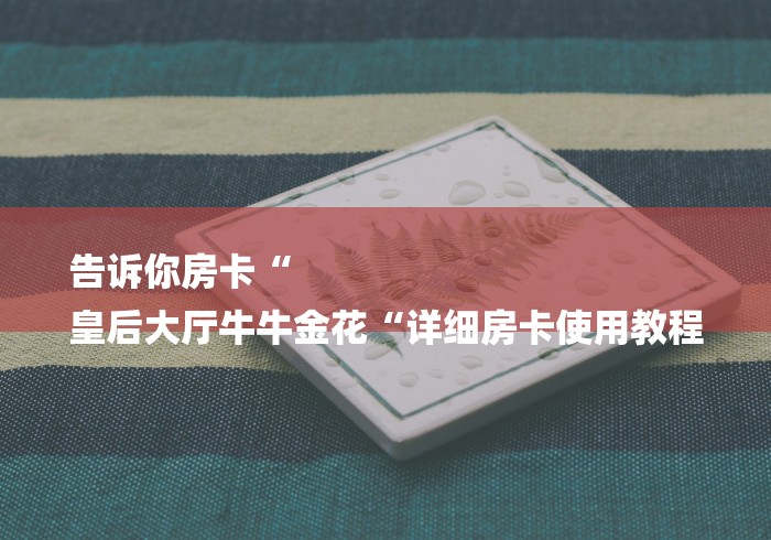 告诉你房卡“
皇后大厅牛牛金花“详细房卡使用教程 告诉你房卡“
皇后大厅牛牛金花“详细房卡使用教程