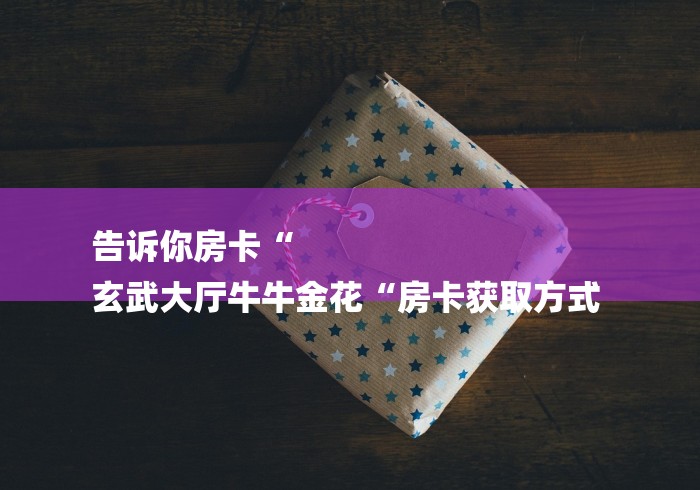 告诉你房卡“
玄武大厅牛牛金花“房卡获取方式 告诉你房卡“
玄武大厅牛牛金花“房卡获取方式