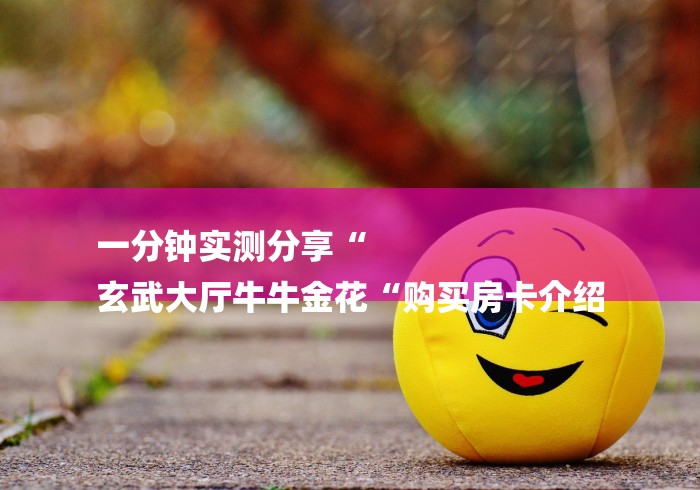 一分钟实测分享“
玄武大厅牛牛金花“购买房卡介绍 一分钟实测分享“
玄武大厅牛牛金花“购买房卡介绍