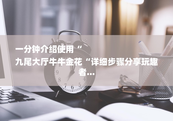 一分钟介绍使用“
九尾大厅牛牛金花“详细步骤分享玩趣者... 一分钟介绍使用“
九尾大厅牛牛金花“详细步骤分享玩趣者...