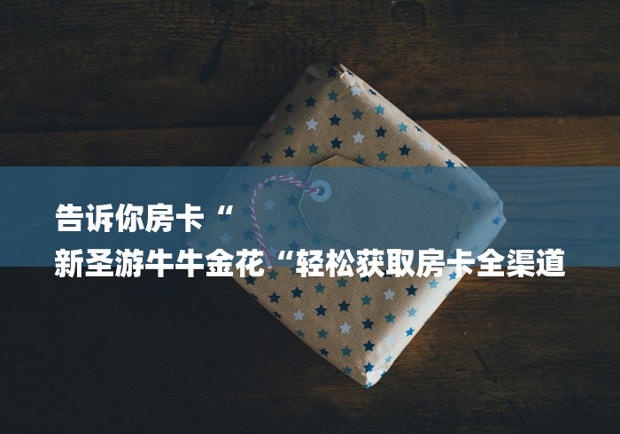告诉你房卡“
新圣游牛牛金花“轻松获取房卡全渠道