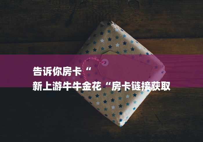 告诉你房卡“
新上游牛牛金花“房卡链接获取 告诉你房卡“
新上游牛牛金花“房卡链接获取