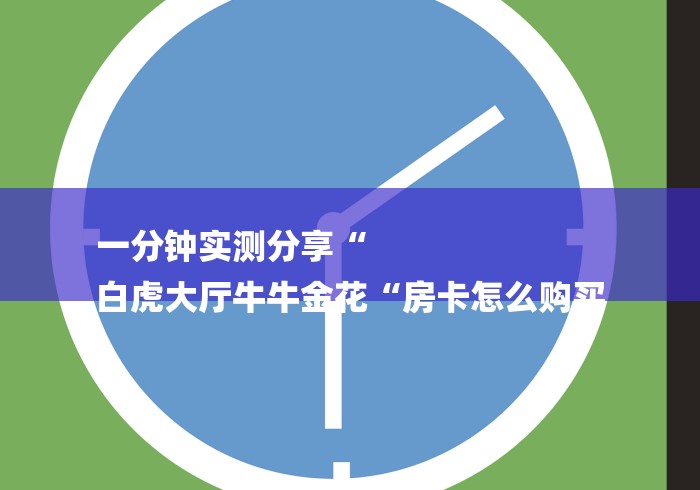 一分钟实测分享“
白虎大厅牛牛金花“房卡怎么购买 一分钟实测分享“
白虎大厅牛牛金花“房卡怎么购买