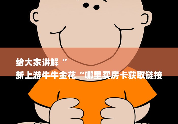 给大家讲解“
新上游牛牛金花“哪里买房卡获取链接 给大家讲解“
新上游牛牛金花“哪里买房卡获取链接