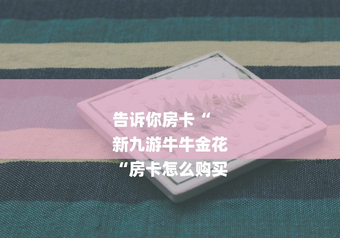 告诉你房卡“
新九游牛牛金花
“房卡怎么购买