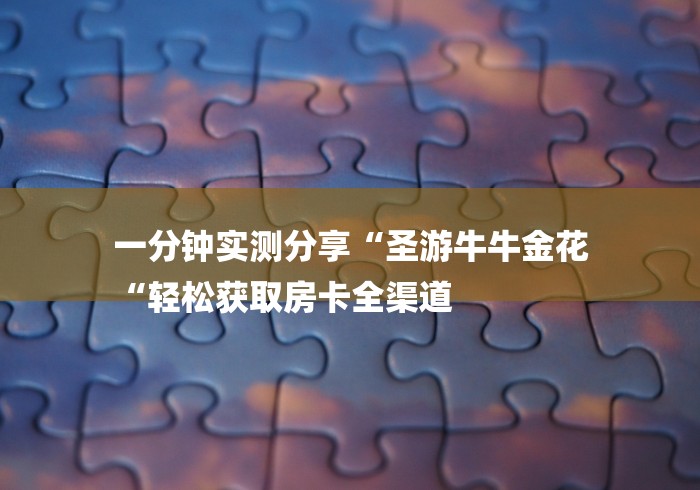 一分钟实测分享“圣游牛牛金花
“轻松获取房卡全渠道 一分钟实测分享“圣游牛牛金花
“轻松获取房卡全渠道