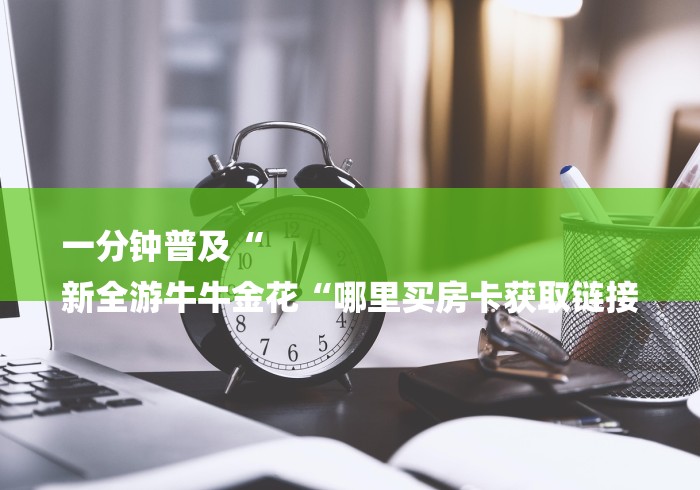 一分钟普及“
新全游牛牛金花“哪里买房卡获取链接 一分钟普及“
新全游牛牛金花“哪里买房卡获取链接