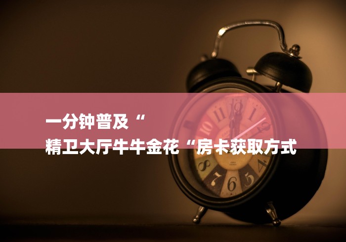 一分钟普及“
精卫大厅牛牛金花“房卡获取方式 一分钟普及“
精卫大厅牛牛金花“房卡获取方式
