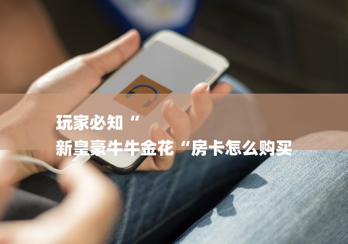 玩家必知“
新皇豪牛牛金花“房卡怎么购买 玩家必知“
新皇豪牛牛金花“房卡怎么购买