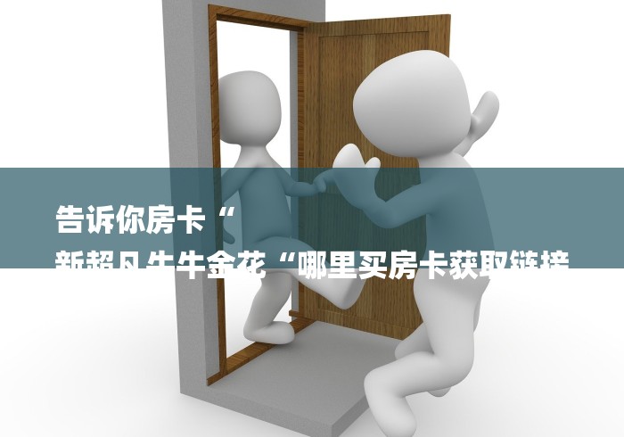 告诉你房卡“
新超凡牛牛金花“哪里买房卡获取链接 告诉你房卡“
新超凡牛牛金花“哪里买房卡获取链接