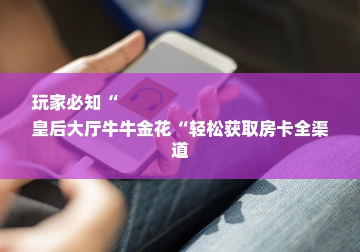 玩家必知“
皇后大厅牛牛金花“轻松获取房卡全渠道