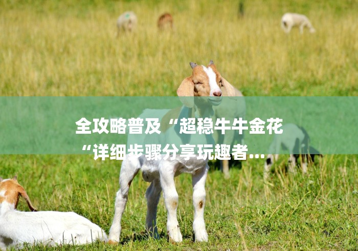 全攻略普及“超稳牛牛金花
“详细步骤分享玩趣者... 全攻略普及“超稳牛牛金花
“详细步骤分享玩趣者...