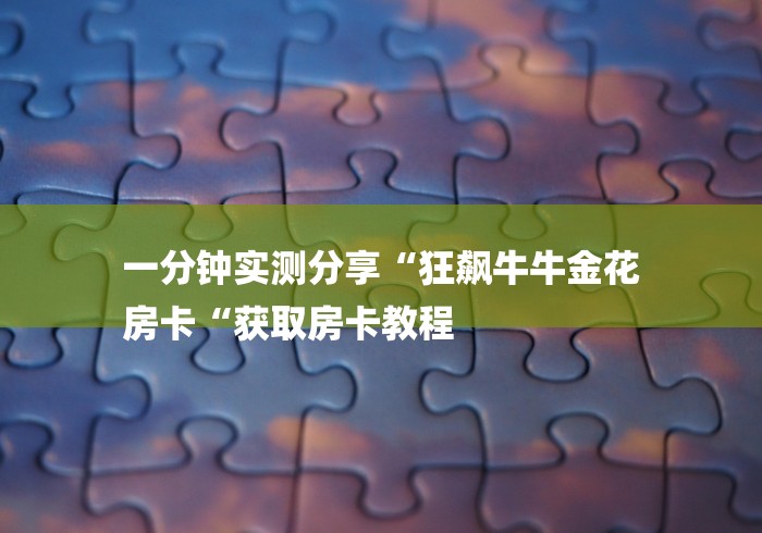 一分钟实测分享“狂飙牛牛金花
房卡“获取房卡教程 一分钟实测分享“狂飙牛牛金花
房卡“获取房卡教程